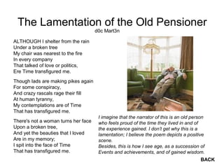 The Lamentation of the Old Pensioner
ALTHOUGH I shelter from the rain
Under a broken tree
My chair was nearest to the fire
In every company
That talked of love or politics,
Ere Time transfigured me.
Though lads are making pikes again
For some conspiracy,
And crazy rascals rage their fill
At human tyranny,
My contemplations are of Time
That has transfigured me.
There's not a woman turns her face
Upon a broken tree,
And yet the beauties that I loved
Are in my memory;
I spit into the face of Time
That has transfigured me.
d0c Mart3n
I imagine that the narrator of this is an old person
who feels proud of the time they lived in and of
the experience gained. I don’t get why this is a
lamentation; I believe the poem depicts a positive
scene.
Besides, this is how I see age, as a succession of
Events and achievements, and of gained wisdom.
BACK
 