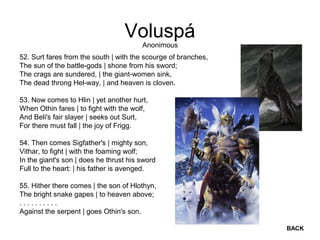 Voluspá
52. Surt fares from the south | with the scourge of branches,
The sun of the battle-gods | shone from his sword;
The crags are sundered, | the giant-women sink,
The dead throng Hel-way, | and heaven is cloven.
53. Now comes to Hlin | yet another hurt,
When Othin fares | to fight with the wolf,
And Beli's fair slayer | seeks out Surt,
For there must fall | the joy of Frigg.
54. Then comes Sigfather's | mighty son,
Vithar, to fight | with the foaming wolf;
In the giant's son | does he thrust his sword
Full to the heart: | his father is avenged.
55. Hither there comes | the son of Hlothyn,
The bright snake gapes | to heaven above;
. . . . . . . . . .
Against the serpent | goes Othin's son.
Anonimous
BACK
 