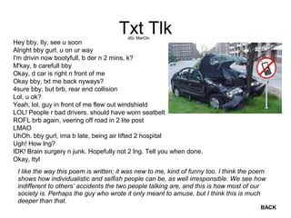 Txt Tlk
Hey bby, Ily, see u soon
Alright bby gurl, u on ur way
I'm drivin now bootyfull, b der n 2 mins, k?
M'kay, b carefull bby
Okay, d car is right n front of me
Okay bby, txt me back nyways?
4sure bby, but brb, rear end collision
Lol, u ok?
Yeah, lol, guy in front of me flew out windshield
LOL! People r bad drivers. should have worn seatbelt
ROFL brb again, veering off road in 2 lite post
LMAO
UhOh. bby gurl, ima b late, being air lifted 2 hospital
Ugh! How lng?
IDK! Brain surgery n junk. Hopefully not 2 lng. Tell you when done.
Okay, ttyl
d0c Mart3n
I like the way this poem is written; it was new to me, kind of funny too. I think the poem
shows how individualistic and selfish people can be, as well irresponsible. We see how
indifferent to others’ accidents the two people talking are, and this is how most of our
society is. Perhaps the guy who wrote it only meant to amuse, but I think this is much
deeper than that.
BACK
 