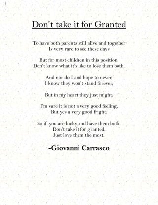 Don’t take it for Granted
To have both parents still alive and together
       Is very rare to see these days

  But for most children in this position,
Don’t know what it’s like to lose them both.

      And nor do I and hope to never,
      I know they won’t stand forever,

      But in my heart they just might.

   I’m sure it is not a very good feeling,
        But yes a very good fright.

  So if you are lucky and have them both,
         Don’t take it for granted,
          Just love them the most.

       -Giovanni Carrasco
 