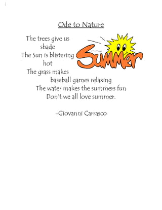 Ode to Nature
     The trees give us
           shade
    The Sun is blistering
            hot
      The grass makes
               baseball games relaxing
         The water makes the summers fun
             Don’t we all love summer.

               -Giovanni Carrasco




 
 