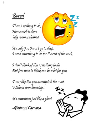 Bored
There’s nothing to do,
Homework is done
My room is cleaned

It’s only 7 so I can’t go to sleep,
I need something to do for the rest of the week.

I don’t think of this as nothing to do,
But free time to think can be a lot for you.

Times like this you accomplish the most,
Without even knowing..

It’s sometimes just like a ghost.

-Giovanni Carrasco
 