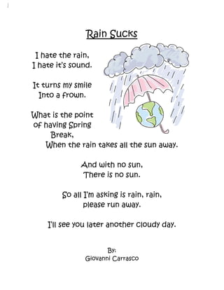 Rain Sucks

 I hate the rain,
I hate it’s sound.

It turns my smile
  Into a frown.

What is the point
of having Spring
     Break,
   When the rain takes all the sun away.

              And with no sun,
              There is no sun.

        So all I’m asking is rain, rain,
               please run away.

    I’ll see you later another cloudy day.


                      By:
               Giovanni Carrasco
 