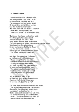 9
The Farmer’s Bride
Three Summers since I chose a maid,
Too young maybe – but more’s to do
At harvest-time than bide and woo.
When us was wed she turned afraid
Of love and me and all things human;
Like the shut of a winter’s day
Her smile went out, and ’twasn’t a woman –
More like a little frightened fay.
One night, in the Fall, she runned away.
‘Out ’mong the sheep, her be,’ they said,
Should properly have been abed;
But sure enough she wasn’t there
Lying awake with her wide brown stare.
So over seven-acre field and up-along across the down
We chased her, flying like a hare
Before our lanterns. To Church-Town
All in a shiver and a scare
We caught her, fetched her home at last
And turned the key upon her, fast.
She does the work about the house
As well as most, but like a mouse:
Happy enough to chat and play
With birds and rabbits and such as they,
So long as men-folk keep away.
‘Not near, not near!’ her eyes beseech
When one of us comes within reach.
The women say that beasts in stall
Look round like children at her call.
I’ve hardly heard her speak at all.
Shy as a leveret, swift as he,
Straight and slight as a young larch tree,
Sweet as the first wild violets, she,
To her wild self. But what to me?
The short days shorten and the oaks are brown,
The blue smoke rises to the low grey sky,
One leaf in the still air falls slowly down,
A magpie’s spotted feathers lie
On the black earth spread white with rime,
The berries redden up to Christmas-time.
What’s Christmas-time without there be
Some other in the house than we!
 