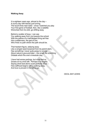 11
Walking Away
It is eighteen years ago, almost to the day –
A sunny day with leaves just turning,
The touch-lines new-ruled – since I watched you play
Your first game of football, then, like a satellite
Wrenched from its orbit, go drifting away
Behind a scatter of boys. I can see
You walking away from me towards the school
With the pathos of a half-fledged thing set free
Into a wilderness, the gait of one
Who finds no path where the path should be.
That hesitant figure, eddying away
Like a winged seed loosened from its parent stem,
Has something I never quite grasp to convey
About nature’s give-and-take – the small, the scorching
Ordeals which fire one’s irresolute clay.
I have had worse partings, but none that so
Gnaws at my mind still. Perhaps it is roughly
Saying what God alone could perfectly show –
How selfhood begins with a walking away,
And love is proved in the letting go.
CECIL DAY LEWIS
 