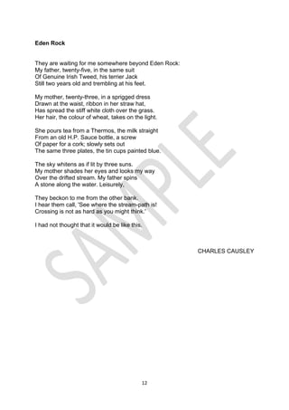 12
Eden Rock
They are waiting for me somewhere beyond Eden Rock:
My father, twenty-five, in the same suit
Of Genuine Irish Tweed, his terrier Jack
Still two years old and trembling at his feet.
My mother, twenty-three, in a sprigged dress
Drawn at the waist, ribbon in her straw hat,
Has spread the stiff white cloth over the grass.
Her hair, the colour of wheat, takes on the light.
She pours tea from a Thermos, the milk straight
From an old H.P. Sauce bottle, a screw
Of paper for a cork; slowly sets out
The same three plates, the tin cups painted blue.
The sky whitens as if lit by three suns.
My mother shades her eyes and looks my way
Over the drifted stream. My father spins
A stone along the water. Leisurely,
They beckon to me from the other bank.
I hear them call, 'See where the stream-path is!
Crossing is not as hard as you might think.'
I had not thought that it would be like this.
CHARLES CAUSLEY
 