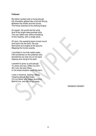 13
Follower
My father worked with a horse-plough,
His shoulders globed like a full sail strung
Between the shafts and the furrow.
The horse strained at his clicking tongue.
An expert. He would set the wing
And fit the bright steel-pointed sock.
The sod rolled over without breaking.
At the headrig, with a single pluck
Of reins, the sweating team turned round
And back into the land. His eye
Narrowed and angled at the ground,
Mapping the furrow exactly.
I stumbled in his hob-nailed wake,
Fell sometimes on the polished sod;
Sometimes he rode me on his back
Dipping and rising to his plod.
I wanted to grow up and plough,
To close one eye, stiffen my arm.
All I ever did was follow
In his broad shadow round the farm.
I was a nuisance, tripping, falling,
Yapping always. But today
It is my father who keeps stumbling
Behind me, and will not go away.
SEAMUS HEANEY
 