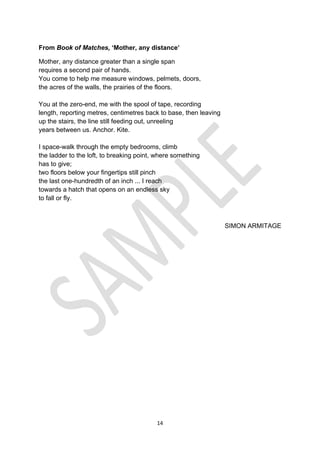 14
From Book of Matches, ‘Mother, any distance’
Mother, any distance greater than a single span
requires a second pair of hands.
You come to help me measure windows, pelmets, doors,
the acres of the walls, the prairies of the floors.
You at the zero-end, me with the spool of tape, recording
length, reporting metres, centimetres back to base, then leaving
up the stairs, the line still feeding out, unreeling
years between us. Anchor. Kite.
I space-walk through the empty bedrooms, climb
the ladder to the loft, to breaking point, where something
has to give;
two floors below your fingertips still pinch
the last one-hundredth of an inch ... I reach
towards a hatch that opens on an endless sky
to fall or fly.
SIMON ARMITAGE
 