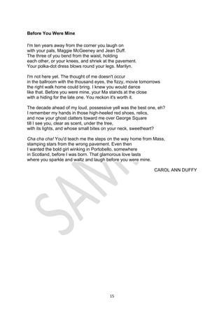 15
Before You Were Mine
I'm ten years away from the corner you laugh on
with your pals, Maggie McGeeney and Jean Duff.
The three of you bend from the waist, holding
each other, or your knees, and shriek at the pavement.
Your polka-dot dress blows round your legs. Marilyn.
I'm not here yet. The thought of me doesn't occur
in the ballroom with the thousand eyes, the fizzy, movie tomorrows
the right walk home could bring. I knew you would dance
like that. Before you were mine, your Ma stands at the close
with a hiding for the late one. You reckon it's worth it.
The decade ahead of my loud, possessive yell was the best one, eh?
I remember my hands in those high-heeled red shoes, relics,
and now your ghost clatters toward me over George Square
till I see you, clear as scent, under the tree,
with its lights, and whose small bites on your neck, sweetheart?
Cha cha cha! You'd teach me the steps on the way home from Mass,
stamping stars from the wrong pavement. Even then
I wanted the bold girl winking in Portobello, somewhere
in Scotland, before I was born. That glamorous love lasts
where you sparkle and waltz and laugh before you were mine.
CAROL ANN DUFFY
 