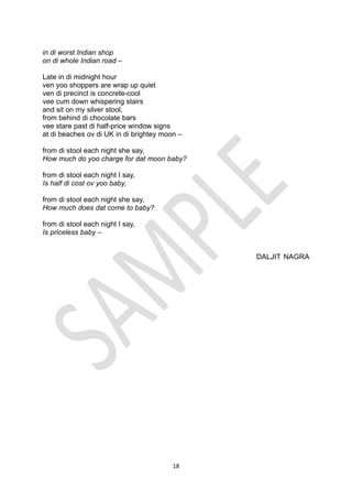 18
in di worst Indian shop
on di whole Indian road –
Late in di midnight hour
ven yoo shoppers are wrap up quiet
ven di precinct is concrete-cool
vee cum down whispering stairs
and sit on my silver stool,
from behind di chocolate bars
vee stare past di half-price window signs
at di beaches ov di UK in di brightey moon –
from di stool each night she say,
How much do yoo charge for dat moon baby?
from di stool each night I say,
Is half di cost ov yoo baby,
from di stool each night she say,
How much does dat come to baby?
from di stool each night I say,
Is priceless baby –
DALJIT NAGRA
 
