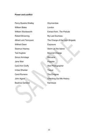 20
Power and conflict
Percy Bysshe Shelley Ozymandias
William Blake London
William Wordsworth Extract from, The Prelude
Robert Browning My Last Duchess
Alfred Lord Tennyson The Charge of the Light Brigade
Wilfred Owen Exposure
Seamus Heaney Storm on the Island
Ted Hughes Bayonet Charge
Simon Armitage Remains
Jane Weir Poppies
Carol Ann Duffy War Photographer
Imtiaz Dharker Tissue
Carol Rumens The Émigree
John Agard Checking Out Me History
Beatrice Garland Kamikaze
 