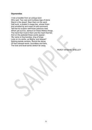 21
Ozymandias
I met a traveller from an antique land
Who said: Two vast and trunkless legs of stone
Stand in the desert. Near them on the sand,
Half sunk, a shatter’d visage lies, whose frown
And wrinkled lip and sneer of cold command
Tell that its sculptor well those passions read
Which yet survive, stamp’d on these lifeless things,
The hand that mock’d them and the heart that fed;
And on the pedestal these words appear:
‘My name is Ozymandias, king of kings:
Look on my works, ye Mighty, and despair!’
Nothing beside remains. Round the decay
Of that colossal wreck, boundless and bare,
The lone and level sands stretch far away.
PERCY BYSSHE SHELLEY
 
