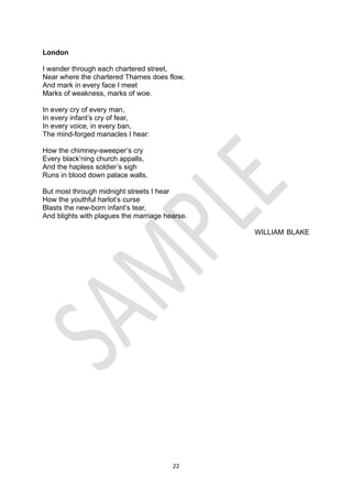 22
London
I wander through each chartered street,
Near where the chartered Thames does flow,
And mark in every face I meet
Marks of weakness, marks of woe.
In every cry of every man,
In every infant’s cry of fear,
In every voice, in every ban,
The mind-forged manacles I hear:
How the chimney-sweeper’s cry
Every black’ning church appalls,
And the hapless soldier’s sigh
Runs in blood down palace walls.
But most through midnight streets I hear
How the youthful harlot’s curse
Blasts the new-born infant’s tear,
And blights with plagues the marriage hearse.
WILLIAM BLAKE
 