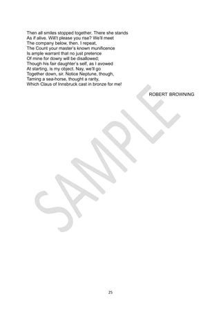 25
Then all smiles stopped together. There she stands
As if alive. Will’t please you rise? We’ll meet
The company below, then. I repeat,
The Count your master’s known munificence
Is ample warrant that no just pretence
Of mine for dowry will be disallowed;
Though his fair daughter’s self, as I avowed
At starting, is my object. Nay, we’ll go
Together down, sir. Notice Neptune, though,
Taming a sea-horse, thought a rarity,
Which Claus of Innsbruck cast in bronze for me!
ROBERT BROWNING
 