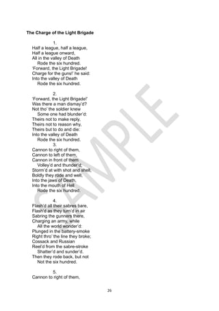 26
The Charge of the Light Brigade
1.
Half a league, half a league,
Half a league onward,
All in the valley of Death
Rode the six hundred.
‘Forward, the Light Brigade!
Charge for the guns!’ he said:
Into the valley of Death
Rode the six hundred.
2.
‘Forward, the Light Brigade!’
Was there a man dismay’d?
Not tho’ the soldier knew
Some one had blunder’d:
Theirs not to make reply,
Theirs not to reason why,
Theirs but to do and die:
Into the valley of Death
Rode the six hundred.
3.
Cannon to right of them,
Cannon to left of them,
Cannon in front of them
Volley’d and thunder’d;
Storm’d at with shot and shell,
Boldly they rode and well,
Into the jaws of Death,
Into the mouth of Hell
Rode the six hundred.
4.
Flash’d all their sabres bare,
Flash’d as they turn’d in air
Sabring the gunners there,
Charging an army, while
All the world wonder’d:
Plunged in the battery-smoke
Right thro’ the line they broke;
Cossack and Russian
Reel’d from the sabre-stroke
Shatter’d and sunder’d.
Then they rode back, but not
Not the six hundred.
5.
Cannon to right of them,
 