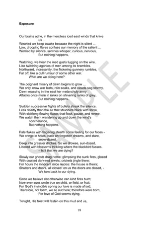 28
Exposure
Our brains ache, in the merciless iced east winds that knive
us ...
Wearied we keep awake because the night is silent ...
Low, drooping flares confuse our memory of the salient ...
Worried by silence, sentries whisper, curious, nervous,
But nothing happens.
Watching, we hear the mad gusts tugging on the wire,
Like twitching agonies of men among its brambles.
Northward, incessantly, the flickering gunnery rumbles,
Far off, like a dull rumour of some other war.
What are we doing here?
The poignant misery of dawn begins to grow ...
We only know war lasts, rain soaks, and clouds sag stormy.
Dawn massing in the east her melancholy army
Attacks once more in ranks on shivering ranks of grey,
But nothing happens.
Sudden successive flights of bullets streak the silence.
Less deadly than the air that shudders black with snow,
With sidelong flowing flakes that flock, pause, and renew,
We watch them wandering up and down the wind's
nonchalance,
But nothing happens.
Pale flakes with fingering stealth come feeling for our faces -
We cringe in holes, back on forgotten dreams, and stare,
snow-dazed,
Deep into grassier ditches. So we drowse, sun-dozed,
Littered with blossoms trickling where the blackbird fusses.
– Is it that we are dying?
Slowly our ghosts drag home: glimpsing the sunk fires, glozed
With crusted dark-red jewels; crickets jingle there;
For hours the innocent mice rejoice: the house is theirs;
Shutters and doors, all closed: on us the doors are closed, -
We turn back to our dying.
Since we believe not otherwise can kind fires burn;
Now ever suns smile true on child, or field, or fruit.
For God's invincible spring our love is made afraid;
Therefore, not loath, we lie out here; therefore were born,
For love of God seems dying.
Tonight, His frost will fasten on this mud and us,
 