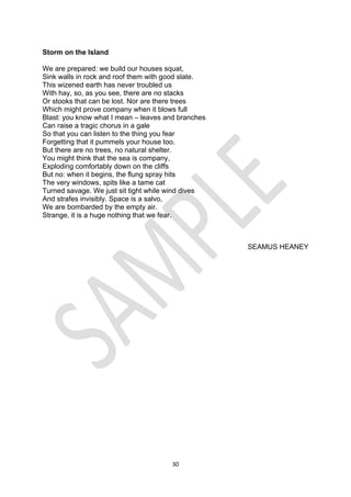 30
Storm on the Island
We are prepared: we build our houses squat,
Sink walls in rock and roof them with good slate.
This wizened earth has never troubled us
With hay, so, as you see, there are no stacks
Or stooks that can be lost. Nor are there trees
Which might prove company when it blows full
Blast: you know what I mean – leaves and branches
Can raise a tragic chorus in a gale
So that you can listen to the thing you fear
Forgetting that it pummels your house too.
But there are no trees, no natural shelter.
You might think that the sea is company,
Exploding comfortably down on the cliffs
But no: when it begins, the flung spray hits
The very windows, spits like a tame cat
Turned savage. We just sit tight while wind dives
And strafes invisibly. Space is a salvo,
We are bombarded by the empty air.
Strange, it is a huge nothing that we fear.
SEAMUS HEANEY
 