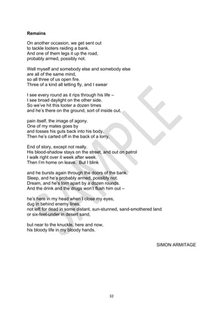 32
Remains
On another occasion, we get sent out
to tackle looters raiding a bank.
And one of them legs it up the road,
probably armed, possibly not.
Well myself and somebody else and somebody else
are all of the same mind,
so all three of us open fire.
Three of a kind all letting fly, and I swear
I see every round as it rips through his life –
I see broad daylight on the other side.
So we’ve hit this looter a dozen times
and he’s there on the ground, sort of inside out,
pain itself, the image of agony.
One of my mates goes by
and tosses his guts back into his body.
Then he’s carted off in the back of a lorry.
End of story, except not really.
His blood-shadow stays on the street, and out on patrol
I walk right over it week after week.
Then I’m home on leave. But I blink
and he bursts again through the doors of the bank.
Sleep, and he’s probably armed, possibly not.
Dream, and he’s torn apart by a dozen rounds.
And the drink and the drugs won’t flush him out –
he’s here in my head when I close my eyes,
dug in behind enemy lines,
not left for dead in some distant, sun-stunned, sand-smothered land
or six-feet-under in desert sand,
but near to the knuckle, here and now,
his bloody life in my bloody hands.
SIMON ARMITAGE
 