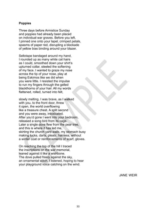 33
Poppies
Three days before Armistice Sunday
and poppies had already been placed
on individual war graves. Before you left,
I pinned one onto your lapel, crimped petals,
spasms of paper red, disrupting a blockade
of yellow bias binding around your blazer.
Sellotape bandaged around my hand,
I rounded up as many white cat hairs
as I could, smoothed down your shirt’s
upturned collar, steeled the softening
of my face. I wanted to graze my nose
across the tip of your nose, play at
being Eskimos like we did when
you were little. I resisted the impulse
to run my fingers through the gelled
blackthorns of your hair. All my words
flattened, rolled, turned into felt,
slowly melting. I was brave, as I walked
with you, to the front door, threw
it open, the world overflowing
like a treasure chest. A split second
and you were away, intoxicated.
After you’d gone I went into your bedroom,
released a song bird from its cage.
Later a single dove flew from the pear tree,
and this is where it has led me,
skirting the church yard walls, my stomach busy
making tucks, darts, pleats, hat-less, without
a winter coat or reinforcements of scarf, gloves.
On reaching the top of the hill I traced
the inscriptions on the war memorial,
leaned against it like a wishbone.
The dove pulled freely against the sky,
an ornamental stitch. I listened, hoping to hear
your playground voice catching on the wind.
JANE WEIR
 