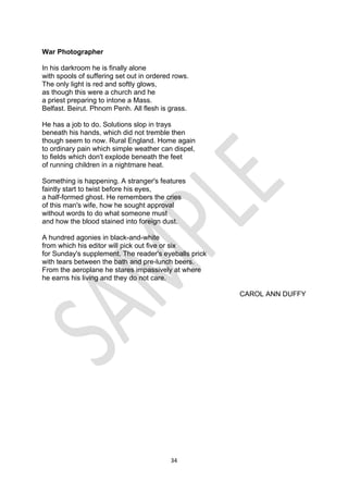 34
War Photographer
In his darkroom he is finally alone
with spools of suffering set out in ordered rows.
The only light is red and softly glows,
as though this were a church and he
a priest preparing to intone a Mass.
Belfast. Beirut. Phnom Penh. All flesh is grass.
He has a job to do. Solutions slop in trays
beneath his hands, which did not tremble then
though seem to now. Rural England. Home again
to ordinary pain which simple weather can dispel,
to fields which don't explode beneath the feet
of running children in a nightmare heat.
Something is happening. A stranger's features
faintly start to twist before his eyes,
a half-formed ghost. He remembers the cries
of this man's wife, how he sought approval
without words to do what someone must
and how the blood stained into foreign dust.
A hundred agonies in black-and-white
from which his editor will pick out five or six
for Sunday's supplement. The reader's eyeballs prick
with tears between the bath and pre-lunch beers.
From the aeroplane he stares impassively at where
he earns his living and they do not care.
CAROL ANN DUFFY
 