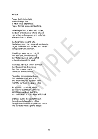 35
Tissue
Paper that lets the light
shine through, this
is what could alter things.
Paper thinned by age or touching,
the kind you find in well-used books,
the back of the Koran, where a hand
has written in the names and histories,
who was born to whom,
the height and weight, who
died where and how, on which sepia date,
pages smoothed and stroked and turned
transparent with attention.
If buildings were paper, I might
feel their drift, see how easily
they fall away on a sigh, a shift
in the direction of the wind.
Maps too. The sun shines through
their borderlines, the marks
that rivers make, roads,
railtracks, mountainfolds,
Fine slips from grocery shops
that say how much was sold
and what was paid by credit card
might fly our lives like paper kites.
An architect could use all this,
place layer over layer, luminous
script over numbers over line,
and never wish to build again with brick
or block, but let the daylight break
through capitals and monoliths,
through the shapes that pride can make,
find a way to trace a grand design
 