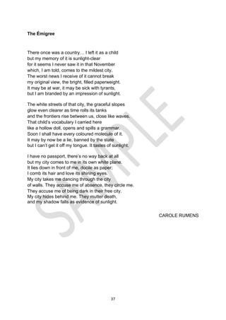 37
The Émigree
There once was a country… I left it as a child 
but my memory of it is sunlight-clear 
for it seems I never saw it in that November 
which, I am told, comes to the mildest city. 
The worst news I receive of it cannot break 
my original view, the bright, filled paperweight. 
It may be at war, it may be sick with tyrants, 
but I am branded by an impression of sunlight.
The white streets of that city, the graceful slopes 
glow even clearer as time rolls its tanks 
and the frontiers rise between us, close like waves. 
That child’s vocabulary I carried here 
like a hollow doll, opens and spills a grammar. 
Soon I shall have every coloured molecule of it. 
It may by now be a lie, banned by the state 
but I can’t get it off my tongue. It tastes of sunlight.
I have no passport, there’s no way back at all 
but my city comes to me in its own white plane. 
It lies down in front of me, docile as paper;
I comb its hair and love its shining eyes. 
My city takes me dancing through the city 
of walls. They accuse me of absence, they circle me. 
They accuse me of being dark in their free city. 
My city hides behind me. They mutter death,
and my shadow falls as evidence of sunlight.
CAROLE RUMENS
 