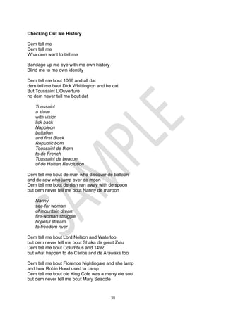 38
Checking Out Me History
Dem tell me
Dem tell me
Wha dem want to tell me
Bandage up me eye with me own history
Blind me to me own identity
Dem tell me bout 1066 and all dat
dem tell me bout Dick Whittington and he cat
But Toussaint L’Ouverture
no dem never tell me bout dat
Toussaint
a slave
with vision
lick back
Napoleon
battalion
and first Black
Republic born
Toussaint de thorn
to de French
Toussaint de beacon
of de Haitian Revolution
Dem tell me bout de man who discover de balloon
and de cow who jump over de moon
Dem tell me bout de dish ran away with de spoon
but dem never tell me bout Nanny de maroon
Nanny
see-far woman
of mountain dream
fire-woman struggle
hopeful stream
to freedom river
Dem tell me bout Lord Nelson and Waterloo
but dem never tell me bout Shaka de great Zulu
Dem tell me bout Columbus and 1492
but what happen to de Caribs and de Arawaks too
Dem tell me bout Florence Nightingale and she lamp
and how Robin Hood used to camp
Dem tell me bout ole King Cole was a merry ole soul
but dem never tell me bout Mary Seacole
 