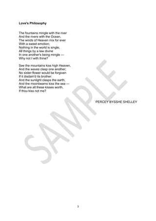 3
Love's Philosophy
The fountains mingle with the river
And the rivers with the Ocean,
The winds of Heaven mix for ever
With a sweet emotion;
Nothing in the world is single;
All things by a law divine
In one another's being mingle —
Why not I with thine?
See the mountains kiss high Heaven,
And the waves clasp one another;
No sister-flower would be forgiven
If it disdain'd its brother:
And the sunlight clasps the earth,
And the moonbeams kiss the sea —
What are all these kisses worth,
If thou kiss not me?
PERCEY BYSSHE SHELLEY
 