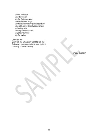 39
From Jamaica
she travel far
to the Crimean War
she volunteer to go
and even when de British said no
she still brave the Russian snow
a healing star
among the wounded
a yellow sunrise
to the dying
Dem tell me
Dem tell me wha dem want to tell me
But now I checking out me own history
I carving out me identity
JOHN AGARD
 