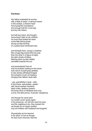 40
Kamikaze
Her father embarked at sunrise
with a flask of water, a samurai sword
in the cockpit, a shaven head
full of powerful incantations
and enough fuel for a one-way
journey into history
but half way there, she thought,
recounting it later to her children,
he must have looked far down
at the little fishing boats
strung out like bunting
on a green-blue translucent sea
and beneath them, arcing in swathes
like a huge flag waved first one way
then the other in a figure of eight,
the dark shoals of fishes
flashing silver as their bellies
swivelled towards the sun
and remembered how he
and his brothers waiting on the shore
built cairns of pearl-grey pebbles
to see whose withstood longest
the turbulent inrush of breakers
bringing their father’s boat safe
- yes, grandfather’s boat – safe
to the shore, salt-sodden, awash
with cloud-marked mackerel,
black crabs, feathery prawns,
the loose silver of whitebait and once
a tuna, the dark prince, muscular, dangerous.
And though he came back
my mother never spoke again
in his presence, nor did she meet his eyes
and the neighbours too, they treated him
as though he no longer existed,
only we children still chattered and laughed
till gradually we too learned
to be silent, to live as though
he had never returned, that this
 