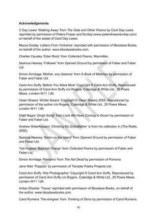 42
Acknowledgements
C Day Lewis ‘Walking Away’ from The Gate and Other Poems by Cecil Day Lewis
reprinted by permission of Peters Fraser and Dunlop (www.petersfraserdunlop.com)
on behalf of the estate of Cecil Day Lewis.
Maura Dooley ‘Letters From Yorkshire’ reprinted with permission of Bloodaxe Books,
on behalf of the author. www.bloodaxebooks.com.
Charles Causley ‘Eden Rock’ from Collected Poems, Macmillan.
Seamus Heaney ‘Follower’ from Opened Ground by permission of Faber and Faber
Ltd.
Simon Armitage ‘Mother, any distance’ from A Book of Matches by permission of
Faber and Faber Ltd.
Carol Ann Duffy ‘Before You Were Mine’ Copyright © Carol Ann Duffy. Reproduced
by permission of Carol Ann Duffy c/o Rogers, Coleridge & White Ltd., 20 Powis
Mews, London W11 1JN.
Owen Sheers ‘Winter Swans’ Copyright © Owen Sheers 2005. Reproduced by
permission of the author c/o Rogers, Coleridge & White Ltd., 20 Powis Mews,
London W11 1JN.
Daljit Nagra ‘Singh Song!’ from Look We Have Coming to Dover! by permission of
Faber and Faber Ltd.
Andrew Waterhouse’s ‘Climbing My Grandfather’ is from his collection In (The Rialto,
2000).
Seamus Heaney ‘Storm on the Island’ from Opened Ground by permission of Faber
and Faber Ltd.
Ted Hughes ‘Bayonet Charge’ from Collected Poems by permission of Faber and
Faber Ltd.
Simon Armitage ‘Remains’ from The Not Dead by permission of Pomona.
Jane Weir ‘Poppies’ by permission of Templar Poetry Projects Ltd.
Carol Ann Duffy ‘War Photographer’ Copyright © Carol Ann Duffy. Reproduced by
permission of Carol Ann Duffy c/o Rogers, Coleridge & White Ltd., 20 Powis Mews,
London W11 1JN.
Imtiaz Dharker ‘Tissue’ reprinted with permission of Bloodaxe Books, on behalf of
the author. www.bloodaxebooks.com.
Carol Rumens ‘The émigree’ from Thinking of Skins by permission of Carol Rumens.
 