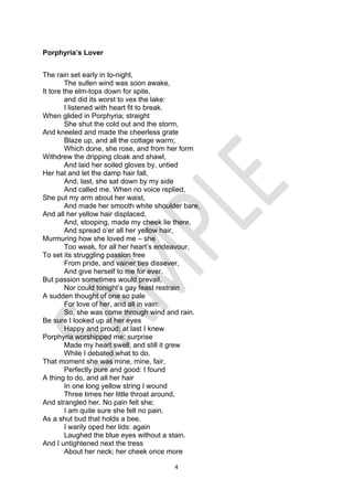 4
Porphyria’s Lover
The rain set early in to-night,
The sullen wind was soon awake,
It tore the elm-tops down for spite,
and did its worst to vex the lake:
I listened with heart fit to break.
When glided in Porphyria; straight
She shut the cold out and the storm,
And kneeled and made the cheerless grate
Blaze up, and all the cottage warm;
Which done, she rose, and from her form
Withdrew the dripping cloak and shawl,
And laid her soiled gloves by, untied
Her hat and let the damp hair fall,
And, last, she sat down by my side
And called me. When no voice replied,
She put my arm about her waist,
And made her smooth white shoulder bare,
And all her yellow hair displaced,
And, stooping, made my cheek lie there,
And spread o’er all her yellow hair,
Murmuring how she loved me – she
Too weak, for all her heart’s endeavour,
To set its struggling passion free
From pride, and vainer ties dissever,
And give herself to me for ever.
But passion sometimes would prevail,
Nor could tonight’s gay feast restrain
A sudden thought of one so pale
For love of her, and all in vain:
So, she was come through wind and rain.
Be sure I looked up at her eyes
Happy and proud; at last I knew
Porphyria worshipped me: surprise
Made my heart swell, and still it grew
While I debated what to do.
That moment she was mine, mine, fair,
Perfectly pure and good: I found
A thing to do, and all her hair
In one long yellow string I wound
Three times her little throat around,
And strangled her. No pain felt she;
I am quite sure she felt no pain.
As a shut bud that holds a bee,
I warily oped her lids: again
Laughed the blue eyes without a stain.
And I untightened next the tress
About her neck; her cheek once more
 