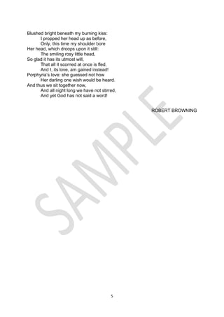 5
Blushed bright beneath my burning kiss:
I propped her head up as before,
Only, this time my shoulder bore
Her head, which droops upon it still:
The smiling rosy little head,
So glad it has its utmost will,
That all it scorned at once is fled,
And I, its love, am gained instead!
Porphyria’s love: she guessed not how
Her darling one wish would be heard.
And thus we sit together now,
And all night long we have not stirred,
And yet God has not said a word!
ROBERT BROWNING
 