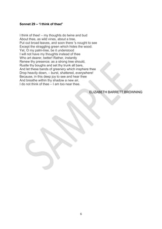 6
Sonnet 29 – ‘I think of thee!’
I think of thee! – my thoughts do twine and bud
About thee, as wild vines, about a tree,
Put out broad leaves, and soon there 's nought to see
Except the straggling green which hides the wood.
Yet, O my palm-tree, be it understood
I will not have my thoughts instead of thee
Who art dearer, better! Rather, instantly
Renew thy presence; as a strong tree should,
Rustle thy boughs and set thy trunk all bare,
And let these bands of greenery which insphere thee
Drop heavily down, – burst, shattered, everywhere!
Because, in this deep joy to see and hear thee
And breathe within thy shadow a new air,
I do not think of thee – I am too near thee.
ELIZABETH BARRETT BROWNING
 
