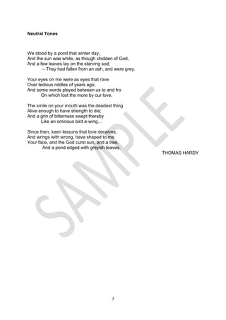 7
Neutral Tones
We stood by a pond that winter day,
And the sun was white, as though chidden of God,
And a few leaves lay on the starving sod;
– They had fallen from an ash, and were grey.
Your eyes on me were as eyes that rove
Over tedious riddles of years ago;
And some words played between us to and fro
On which lost the more by our love.
The smile on your mouth was the deadest thing
Alive enough to have strength to die;
And a grin of bitterness swept thereby
Like an ominous bird a-wing…
Since then, keen lessons that love deceives,
And wrings with wrong, have shaped to me
Your face, and the God curst sun, and a tree,
And a pond edged with greyish leaves.
THOMAS HARDY
 