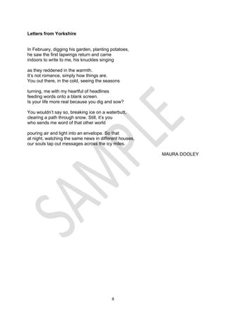 8
Letters from Yorkshire
In February, digging his garden, planting potatoes,
he saw the first lapwings return and came
indoors to write to me, his knuckles singing
as they reddened in the warmth.
It’s not romance, simply how things are.
You out there, in the cold, seeing the seasons
turning, me with my heartful of headlines
feeding words onto a blank screen.
Is your life more real because you dig and sow?
You wouldn’t say so, breaking ice on a waterbutt,
clearing a path through snow. Still, it’s you
who sends me word of that other world
pouring air and light into an envelope. So that
at night, watching the same news in different houses,
our souls tap out messages across the icy miles.
MAURA DOOLEY
 