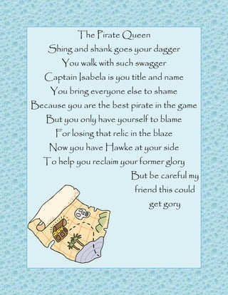 The Pirate Queen
    Shing and shank goes your dagger
        You walk with such swagger
   Captain Isabela is you title and name
     You bring everyone else to shame
Because you are the best pirate in the game
   But you only have yourself to blame
      For losing that relic in the blaze
    Now you have Hawke at your side
   To help you reclaim your former glory
                           But be careful my
                             friend this could
                                 get gory
 