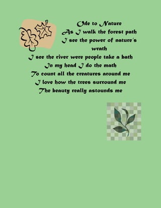 Ode to Nature
            As I walk the forest path
            I see the power of nature’s
                        wrath
I see the river were people take a bath
     In my head I do the math
 To count all the creatures around me
  I love how the trees surround me
   The beauty really astounds me
 