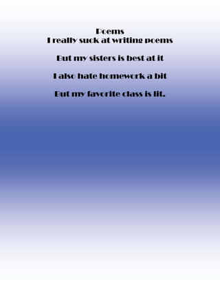 Poems
I really suck at writing poems

  But my sisters is best at it

 I also hate homework a bit

 But my favorite class is lit.
 