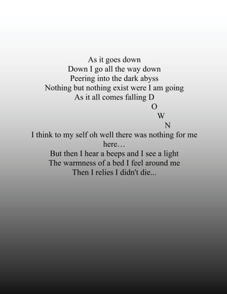 As it goes down
            Down I go all the way down
            Peering into the dark abyss
     Nothing but nothing exist were I am going
             As it all comes falling D
                                        O
                                           W
                                            N
I think to my self oh well there was nothing for me
                       here…
      But then I hear a beeps and I see a light
      The warmness of a bed I feel around me
             Then I relies I didn't die...
 