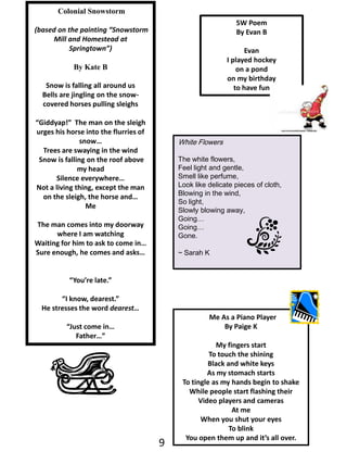 Colonial Snowstorm (based on the painting “Snowstorm Mill and Homestead at Springtown”)By Kate BSnow is falling all around usBells are jingling on the snow-covered horses pulling sleighs“Giddyap!”  The man on the sleigh urges his horse into the flurries of snow…Trees are swaying in the wind Snow is falling on the roof above my headSilence everywhere…Not a living thing, except the man on the sleigh, the horse and…MeThe man comes into my doorway where I am watching Waiting for him to ask to come in…Sure enough, he comes and asks…“You’re late.”“I know, dearest.”He stresses the word dearest…“Just come in…  Father…”5W Poem By Evan BEvanI played hockey on a pondon my birthdayto have funWhite FlowersThe white flowers,Feel light and gentle,Smell like perfume,Look like delicate pieces of cloth,Blowing in the wind,So light,Slowly blowing away,Going…Going…Gone.~ Sarah K  Me As a Piano PlayerBy Paige KMy fingers startTo touch the shiningBlack and white keysAs my stomach starts To tingle as my hands begin to shakeWhile people start flashing theirVideo players and cameras At meWhen you shut your eyesTo blinkYou open them up and it’s all over.9