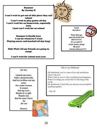 SummerBy Jeremy HI can’t wait to get out of this place they call schoolI can’t wait to play games all dayI can’t wait for no homework, especially testsI just can’t wait for no schoolSummer is finally here I can do whatever I wantPlaying soccer and baseball all day long!Ohh! Wait! All my friends are going to camp!I can’t wait for school next yearCrashBy Felix VThere they go,past the finish lineOH!!!!!!!!!!!! It’s a crash!!!! Crash, boom, bang!48 wins!       Jimmie Johnson!!!!!!Ode to my Sk8boardOh skateboard, you’re a taste of joy and satisfaction when I ride you,When I ride on you it’s like everything else disappears,When I’m riding you it feels like I’m the king of the world,Oh skateboard, it feels like you and me can accomplish anything together.~ Alex MAir EarI pinch my nose,Take a deep breath,And try to blow out my nose.For some reason It comesOut my ears.Maybe it’s a gift. Maybe not.But for now I have An Air earOwen L10