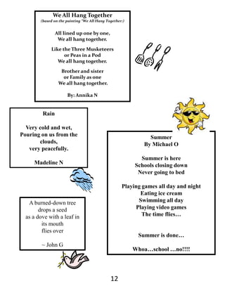 Sports					MikeSports, the god of all living thing, king of kings, even legends bow down to you, how I worship you, may you teach me of your ways and may you count me as worthy, O, how I wish I can be like you, the smell of you is greatness, may I play?We All Hang Together(based on the painting “We All Hang Together:) All lined up one by one, We all hang together.Like the Three Musketeers or Peas in a PodWe all hang together.Brother and sister or Family as one We all hang together. By: AnnikaN RainVery cold and wet,Pouring on us from the clouds, very peacefully.Madeline NSummerBy Michael OSummer is hereSchools closing downNever going to bedPlaying games all day and nightEating ice creamSwimming all dayPlaying video gamesThe time flies… Summer is done…Whoa…school …no!!!!A burned-down tree drops a seed as a dove with a leaf in its mouth flies over~ John G12