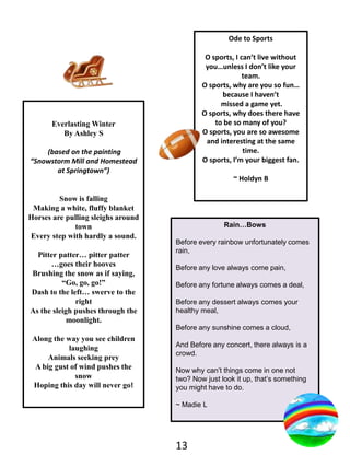 Ode to SportsO sports, I can’t live without you…unless I don’t like your team.O sports, why are you so fun… because I haven’t missed a game yet.O sports, why does there have to be so many of you?O sports, you are so awesome and interesting at the same time.O sports, I’m your biggest fan. ~ HoldynBEverlasting WinterBy Ashley S (based on the painting “Snowstorm Mill and Homestead at Springtown”)Snow is falling Making a white,fluffy blanket Horses are pulling sleighs around town Every step with hardly a sound.Pitter patter… pitter patter …goes their hoovesBrushing the snow as if saying, “Go, go, go!”Dash to the left… swerve to the rightAs the sleigh pushes through the moonlight.Along the way you see children laughingAnimals seeking preyA big gust of wind pushes the snowHoping this day will never go!Rain…BowsBefore every rainbow unfortunately comes rain,Before any love always come pain,Before any fortune always comes a deal, Before any dessert always comes your healthy meal,Before any sunshine comes a cloud,And Before any concert, there always is a crowd.Now why can’t things come in one not  two? Now just look it up, that’s something you might have to do.~ MadieL13
