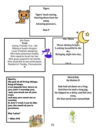 TigersTigers’ loud roaring, Hearing them from far away,Amazing pouncers.Nick PThe MoonMoon shining bright, Looking beautiful in the sky, Bringing night into day.VirSBio PoemEmilyCaring, Friendly, Fun, Tall,Sibling of Austin Arington,Lover of fashion designing,Who fears poisonous snakes,Who needs to brush her hair,Who gives support to her friends,Who would like to see world peace,Resident of Yardley, PennsylvaniaKWeird Bob By MatteoDBob had sat down on a frog, And then he took a long jog, He slipped on a daisy, and felt very crazy, Oh that weird man named BobSports, the god of all living things,king of kings, even legends bow down to you, how I worship you, may you teach me of your ways and may you count me as worthy, O, how I wish I can be like you, the smell of you is greatness. May I play?~ Mike O’B15