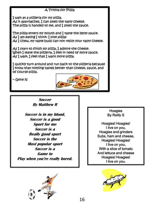 A Tritina for PizzaI wait at a pizzeria for my pizza.As it approaches, I can smell the tasty cheese.The pizza is handed to me, and I smell the sauce.The pizza enters my mouth and I taste the zesty sauce.As I am eating I think: I love pizza!As I chew, my taste buds can not resist your tasty cheese.As I start to finish my pizza, I admire the cheese. When I leave the pizzeria, I feel in need of more sauce.As I walk, I feel that I want more pizza.I quickly turn around and run back to the pizzeria because I know that nothing tastes better than cheese, sauce, and of course pizza.  ~ Gene NSoccerBy Matthew RSoccer is in my blood,Soccer is a goodSport for meSoccer is a Really good sportSoccer is the Most popular sportSoccer is aGame toPlay when you’re really bored.HoagiesBy Reilly SHoagies! Hoagies!I live on you,Hoagies and grinders Subs, ham and cheese,Hoagies! Hoagies!I live on you,With a slice of tomatoAnd lettuce and cheeseHoagies! Hoagies!I live on you.16