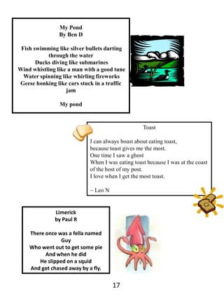 My PondBy Ben D Fish swimming like silver bullets darting through the water Ducks diving like submarines Wind whistling like a man with a good tune Water spinning like whirling fireworksGeese honking like cars stuck in a traffic jamMy pondToastI can always boast about eating toast,because toast gives me the most.One time I saw a ghostWhen I was eating toast because I was at the coast of the host of my post.I love when I get the most toast.~ Leo NLimerickby Paul RThere once was a fella named GuyWho went out to get some pieAnd when he didHe slipped on a squidAnd got chased away by a fly.17