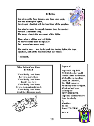 DJ TritinaYou step on the floor because you hear your song.You see nothing but lights,		the ground vibrating with the loud thud of the speaker.  You stop because the sound changes from the speaker.Now it’s  a different song.			The songs change the movement of the lights.  Then, a burst of blue and red lights,			No more sounds from the speaker,			But I wanted one more song.  The party’s over.  I see the DJ pack the shining lights, the huge speakers, and all the machines that play music. ~ Michael KPopcorn!Pop. Poof. Pop. Pop.My little brother and I looked in the microwave.We had been standing there, on the stool, For FIVE minutes!And finely we heard just,What we had been waiting forBEEP, BEEP, BEEP.I opened the microwave door hurriedly.  It.Was time To eatSome POPCORN!  Kurt MWhen Bobby Came HomeBy Sofia FWhen Bobby came homeLove was everywhere When Bobby came home Family was thereWhen Bobby came homeHe was too precious to touch When Bobby came home We all love him sooo much18