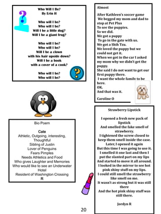 AlmostAfter Kathleen’s soccer game We begged my mom and dad to stop at Pet PlusTo see the puppies. So we did. We got a puppy To go in the gate with us.We got a Shih Tzu.We loved the puppy but we could not get it.When we got in the car I asked my mom why we didn’t get the puppy.She said I do not want to get our first puppy there. I want the whole family to be here.OK.And that was it.Caroline OWho Will I Be?By Erin HWho will I be?Who will I be?Will I be a little dog? Will I be a giant frog?Who will I be? Who will I be?  Will I be a clown with his hair upside down?Will I be a book with a cover of a cook?Who will I be? Who will I be?Strawberry LipstickI opened a fresh new pack of lipstickAnd smelled the fake smell of strawberry.I tightened the screw closed to keep them smell inside the case.Later, I opened it again But this time I was going to use it.I smelled it one last and then I put the slanted part on my lipsAnd started to move it all around. I looked in the mirror to see hot pink shiny stuff on my lips.I could still smell the strawberry like smell on me. It wasn’t as strong but it was still there And the hot pink shiny stuff was still there. JordynRBio PoemCateAthletic, Outgoing, interesting, ThoughtfulSibling of JustinLover of PenguinsFears PimplesNeeds Athletics and FoodWho gives Laughter and MemoriesWho would like to see an Underwater HotelResident of Washington CrossingR20