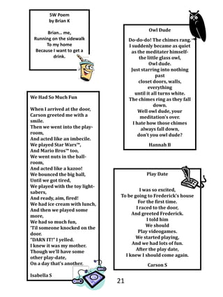5W Poem  by Brian KBrian… me,Running on the sidewalk To my home Because I want to get a drink. Owl DudeDo-do-do! The chimes rang.I suddenly became as quiet as the meditater himself-the little glass owl, Owl dude.Just starring into nothing pastcloset doors, walls, everythinguntil it all turns white.The chimes ring as they fall down.Well owl dude, your meditation’s over.I hate how those chimes always fall down,don’t you owl dude?Hannah BWe Had So Much FunWhen I arrived at the door, Carson greeted me with a smile.Then we went into the play-room,And acted like an imbecile.We played Star Wars™,And Mario Bros™ too,We went nuts in the ball-room,And acted like a kazoo!We bounced the big ball,Until we got tired,We played with the toy light-sabers,And ready, aim, fired!We had ice cream with lunch,And then we played some more,We had so much fun,‘Til someone knocked on the door.“DARN IT!” I yelled.I knew it was my mother.Though we’ll have some other play-date,On a day that’s another.Isabella SPlay DateI was so excited,To be going to Frederick’s houseFor the first time.I raced to the door,And greeted Frederick.I told himWe shouldPlay videogames.We started playing,And we had lots of fun.After the play date,I knew I should come again.Carson S21